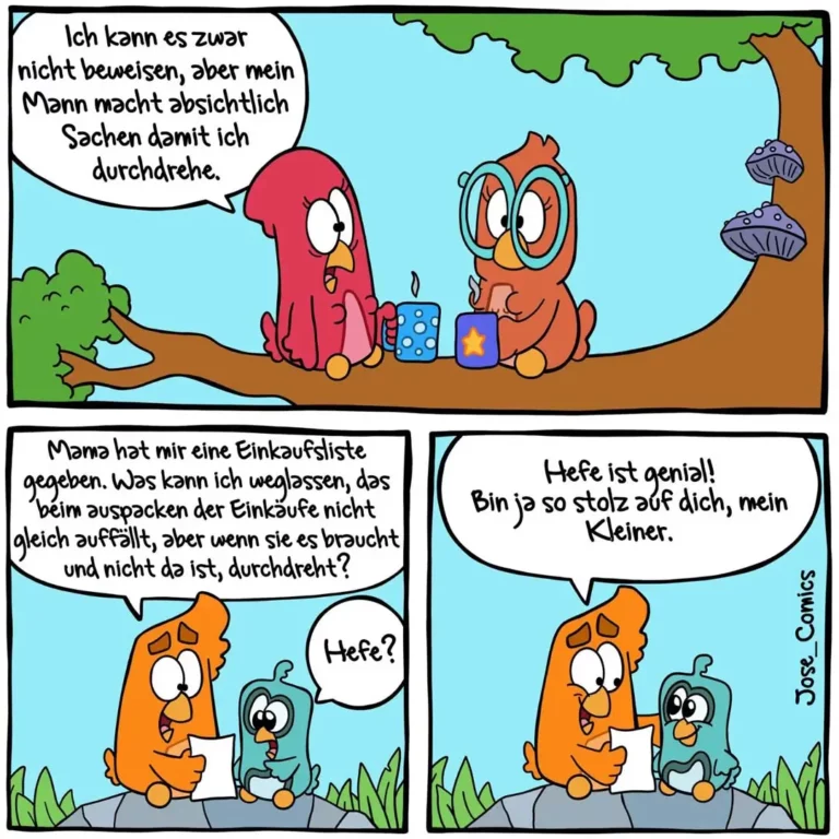 Zwei bunte Vögel sitzen auf einem Ast. Der rote Vogel erklärt dem orangefarbenen: «Ich kann es zwar nicht beweisen, aber mein Mann macht absichtlich Sachen damit ich durchdrehe.» Im zweiten Panel gibt der orangefarbene Vogel eine Einkaufsliste an einen kleineren grünen Vogel. Im dritten Panel umarmt der orangefarbene Vogel stolz den kleinen grünen Vogel.