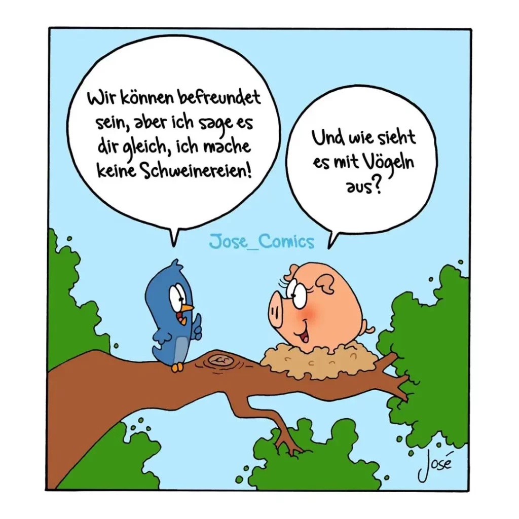Vogel sitzt auf Ast neben Schwein im Schlamm. Vogel sagt: «Wir können befreundet sein, aber ich sage es dir gleich, ich mache keine Schweinereien!» Schwein fragt: «Und wie sieht es mit Vögeln aus?»