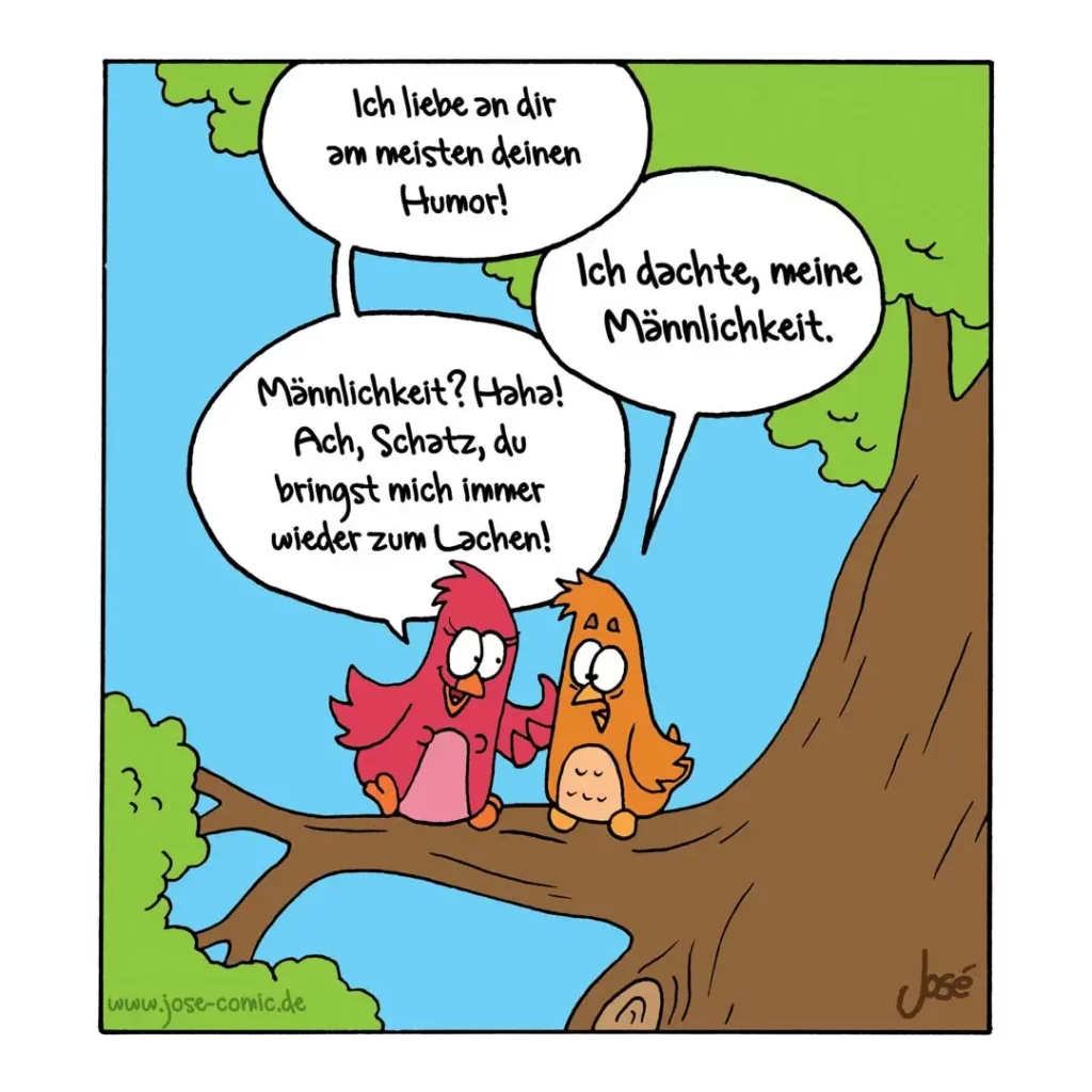 Zwei bunte Vögel sitzen auf einem Ast. Der rote sagt dem orangenen: «Ich liebe an dir am meisten deinen Humor!» Der orangene antwortet: «Ich dachte, meine Männlichkeit.» Der rote lacht: «Männlichkeit? Haha! Ach, Schatz, du bringst mich immer wieder zum Lachen!»