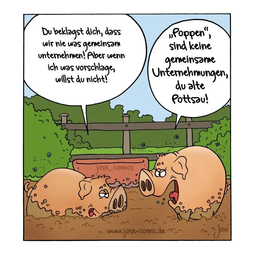 Zwei Schweine wälzen sich im Schlamm. Das eine sagt zum anderen: «Du beklagst dich, dass wir nie was gemeinsam unternehmen! Aber wenn ich was vorschlage, willst du nicht!» Das andere antwortet: «Poppen sind keine gemeinsamen Unternehmungen, du alte Pottsau!»