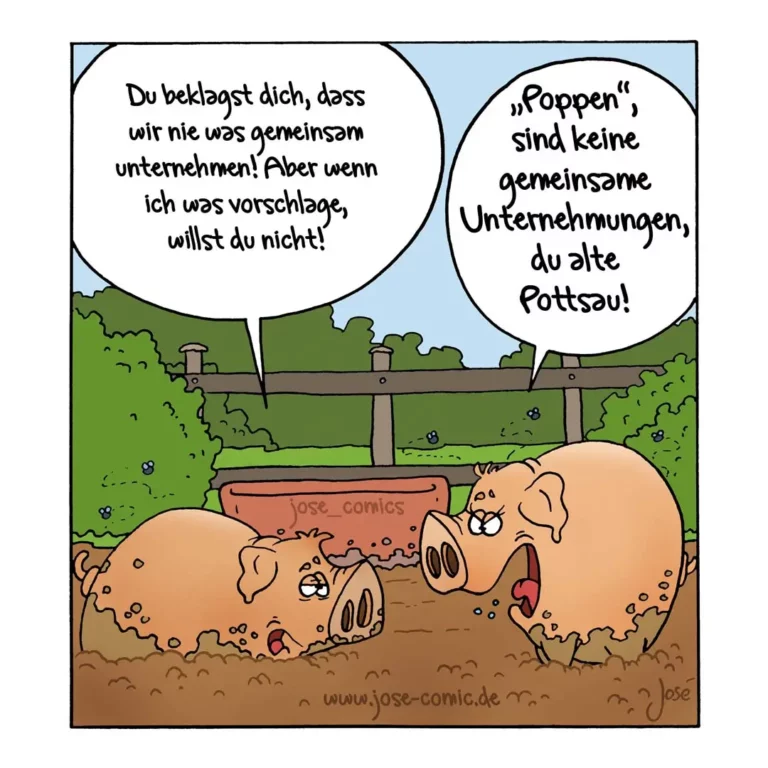 Zwei Schweine wälzen sich im Schlamm. Das eine sagt zum anderen: «Du beklagst dich, dass wir nie was gemeinsam unternehmen! Aber wenn ich was vorschlage, willst du nicht!» Das andere antwortet: «Poppen sind keine gemeinsamen Unternehmungen, du alte Pottsau!»
