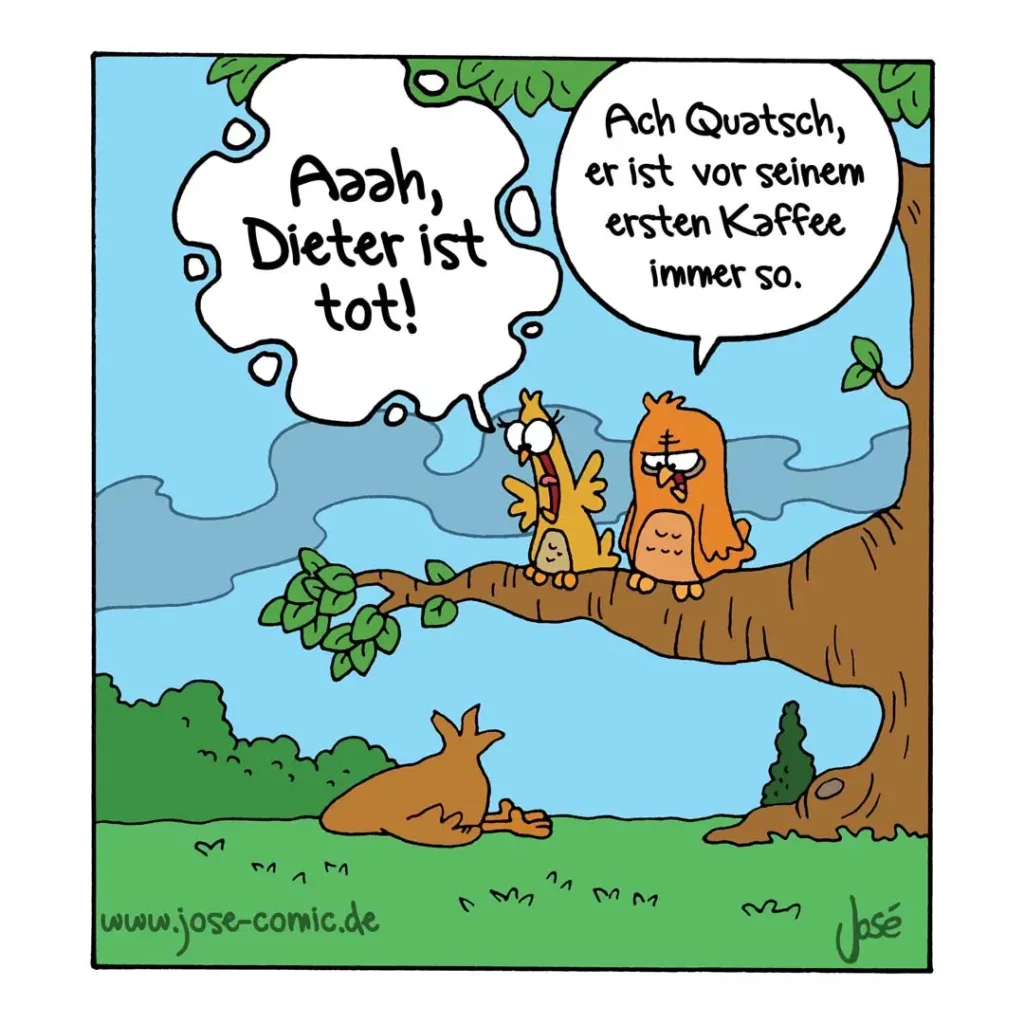 Zwei Vögel auf einem Ast: Der eine liegt tot am Boden, die anderen beiden sitzen oben. Einer sagt «Ach Quatsch, er ist vor seinem ersten Kaffee immer so.»